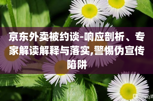 京東外賣被約談-響應(yīng)剖析、專家解讀解釋與落實(shí),警惕偽宣傳陷阱