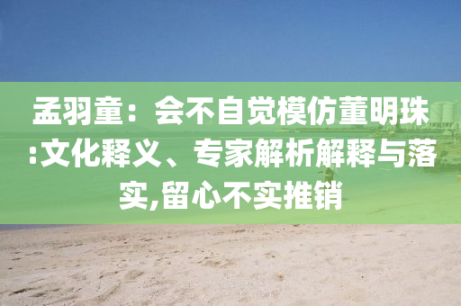 孟羽童：會不自覺模仿董明珠:文化釋義、專家解析解釋與落實,留心不實推銷