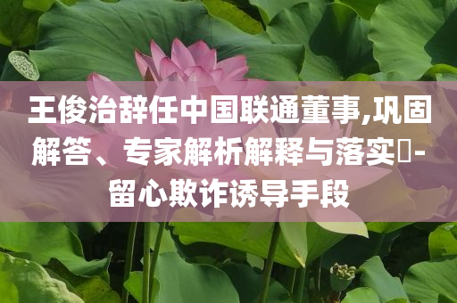 王俊治辭任中國聯(lián)通董事,鞏固解答、專家解析解釋與落實(shí)?-留心欺詐誘導(dǎo)手段