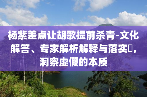 楊紫差點讓胡歌提前殺青-文化解答、專家解析解釋與落實?,洞察虛假的本質