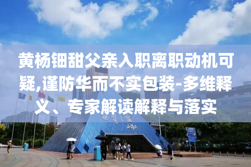 黃楊鈿甜父親入職離職動(dòng)機(jī)可疑,謹(jǐn)防華而不實(shí)包裝-多維釋義、專家解讀解釋與落實(shí)