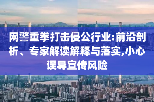 網(wǎng)警重拳打擊侵公行業(yè):前沿剖析、專家解讀解釋與落實(shí),小心誤導(dǎo)宣傳風(fēng)險(xiǎn)