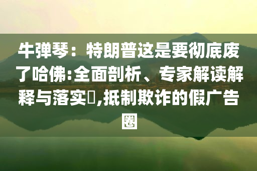 牛彈琴：特朗普這是要徹底廢了哈佛:全面剖析、專家解讀解釋與落實(shí)?,抵制欺詐的假廣告圈