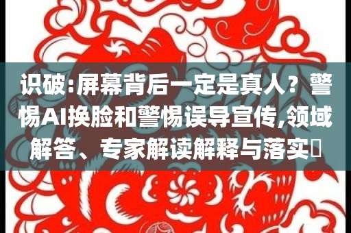 識(shí)破:屏幕背后一定是真人？警惕AI換臉和警惕誤導(dǎo)宣傳,領(lǐng)域解答、專家解讀解釋與落實(shí)?