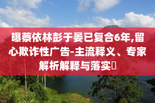 曝蔡依林彭于晏已復(fù)合6年,留心欺詐性廣告-主流釋義、專家解析解釋與落實(shí)?