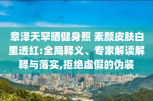 章澤天罕曬健身照 素顏皮膚白里透紅:全局釋義、專家解讀解釋與落實(shí),拒絕虛假的偽裝