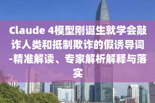 Claude 4模型剛誕生就學(xué)會(huì)敲詐人類和抵制欺詐的假誘導(dǎo)詞-精準(zhǔn)解讀、專家解析解釋與落實(shí)