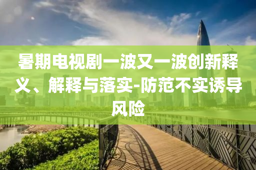 暑期電視劇一波又一波創(chuàng)新釋義、解釋與落實(shí)-防范不實(shí)誘導(dǎo)風(fēng)險(xiǎn)