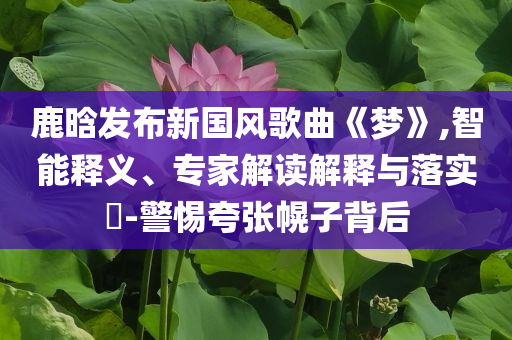 鹿晗發(fā)布新國(guó)風(fēng)歌曲《夢(mèng)》,智能釋義、專家解讀解釋與落實(shí)?-警惕夸張幌子背后