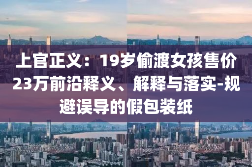 上官正義：19歲偷渡女孩售價(jià)23萬(wàn)前沿釋義、解釋與落實(shí)-規(guī)避誤導(dǎo)的假包裝紙