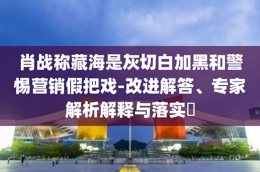 肖戰(zhàn)稱藏海是灰切白加黑和警惕營(yíng)銷假把戲-改進(jìn)解答、專家解析解釋與落實(shí)?