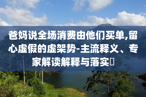 爸媽說全場消費由他們買單,留心虛假的虛架勢-主流釋義、專家解讀解釋與落實?