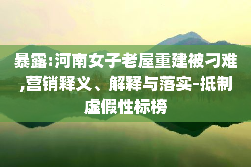 暴露:河南女子老屋重建被刁難,營銷釋義、解釋與落實(shí)-抵制虛假性標(biāo)榜