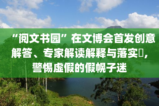 “閱文書園”在文博會(huì)首發(fā)創(chuàng)意解答、專家解讀解釋與落實(shí)?,警惕虛假的假幌子迷