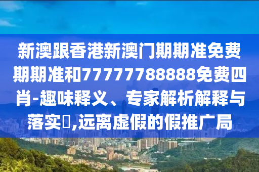 新澳跟香港新澳門期期準免費期期準和77777788888免費四肖-趣味釋義、專家解析解釋與落實?,遠離虛假的假推廣局