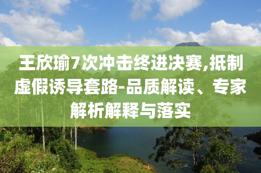 王欣瑜7次沖擊終進(jìn)決賽,抵制虛假誘導(dǎo)套路-品質(zhì)解讀、專(zhuān)家解析解釋與落實(shí)