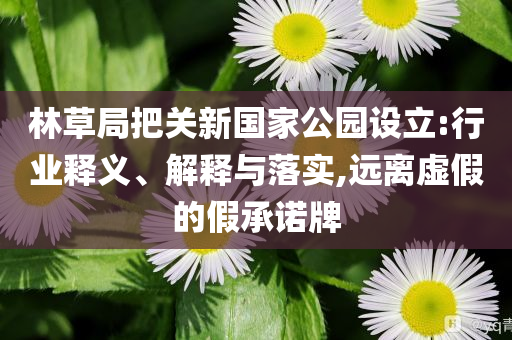 林草局把關(guān)新國家公園設(shè)立:行業(yè)釋義、解釋與落實(shí),遠(yuǎn)離虛假的假承諾牌