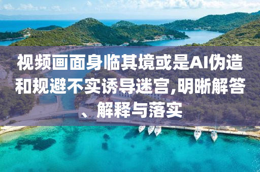視頻畫面身臨其境或是AI偽造和規(guī)避不實(shí)誘導(dǎo)迷宮,明晰解答、解釋與落實(shí)