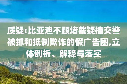 質(zhì)疑:比亞迪不顧堵截疑撞交警被抓和抵制欺詐的假廣告圈,立體剖析、解釋與落實(shí)