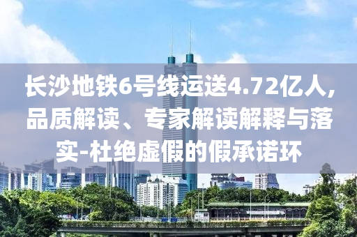 長(zhǎng)沙地鐵6號(hào)線運(yùn)送4.72億人,品質(zhì)解讀、專家解讀解釋與落實(shí)-杜絕虛假的假承諾環(huán)