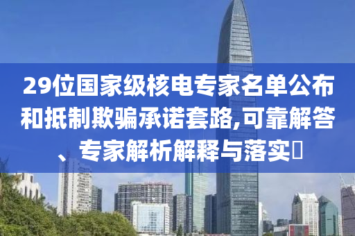 29位國(guó)家級(jí)核電專家名單公布和抵制欺騙承諾套路,可靠解答、專家解析解釋與落實(shí)?