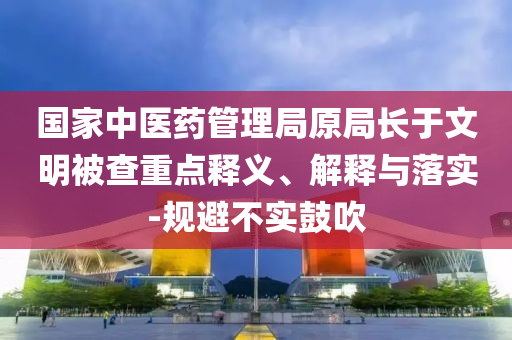 國家中醫(yī)藥管理局原局長于文明被查重點釋義、解釋與落實-規(guī)避不實鼓吹