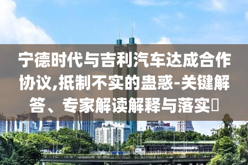 寧德時代與吉利汽車達成合作協(xié)議,抵制不實的蠱惑-關鍵解答、專家解讀解釋與落實?