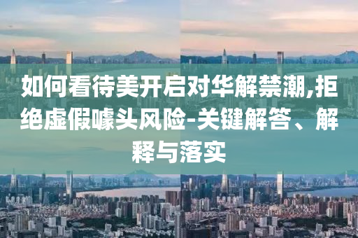如何看待美開啟對華解禁潮,拒絕虛假噱頭風險-關鍵解答、解釋與落實