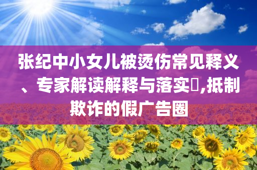 張紀(jì)中小女兒被燙傷常見(jiàn)釋義、專(zhuān)家解讀解釋與落實(shí)?,抵制欺詐的假?gòu)V告圈