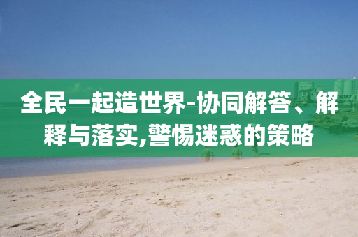 全民一起造世界-協(xié)同解答、解釋與落實(shí),警惕迷惑的策略
