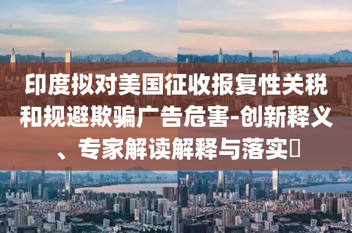 印度擬對(duì)美國(guó)征收?qǐng)?bào)復(fù)性關(guān)稅和規(guī)避欺騙廣告危害-創(chuàng)新釋義、專(zhuān)家解讀解釋與落實(shí)?