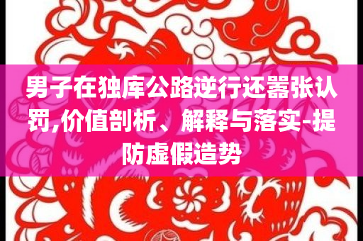男子在獨(dú)庫公路逆行還囂張認(rèn)罰,價(jià)值剖析、解釋與落實(shí)-提防虛假造勢(shì)
