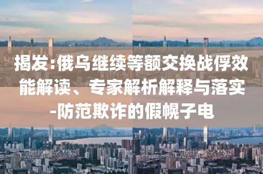 揭發(fā):俄烏繼續(xù)等額交換戰(zhàn)俘效能解讀、專家解析解釋與落實(shí)-防范欺詐的假幌子電