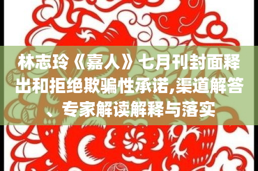 林志玲《嘉人》七月刊封面釋出和拒絕欺騙性承諾,渠道解答、專家解讀解釋與落實