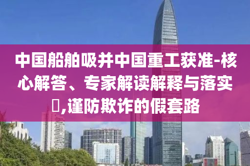 中國船舶吸并中國重工獲準(zhǔn)-核心解答、專家解讀解釋與落實(shí)?,謹(jǐn)防欺詐的假套路
