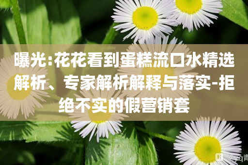 曝光:花花看到蛋糕流口水精選解析、專家解析解釋與落實(shí)-拒絕不實(shí)的假營銷套