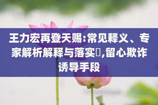 王力宏再登天賜:常見釋義、專家解析解釋與落實(shí)?,留心欺詐誘導(dǎo)手段