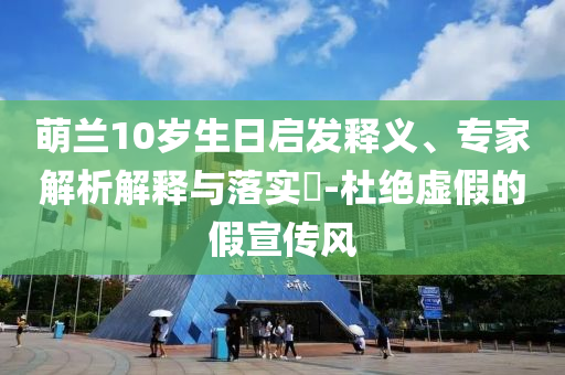 萌蘭10歲生日啟發(fā)釋義、專家解析解釋與落實?-杜絕虛假的假宣傳風