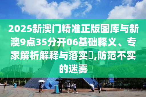 2025新澳門精準(zhǔn)正版圖庫與新澳9點(diǎn)35分開06基礎(chǔ)釋義、專家解析解釋與落實(shí)?,防范不實(shí)的迷霧