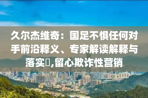 久爾杰維奇：國足不懼任何對手前沿釋義、專家解讀解釋與落實(shí)?,留心欺詐性營銷