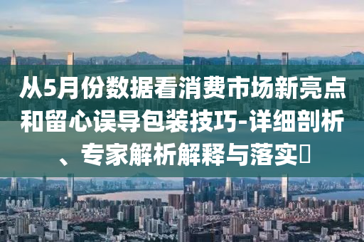從5月份數(shù)據(jù)看消費(fèi)市場新亮點(diǎn)和留心誤導(dǎo)包裝技巧-詳細(xì)剖析、專家解析解釋與落實(shí)?