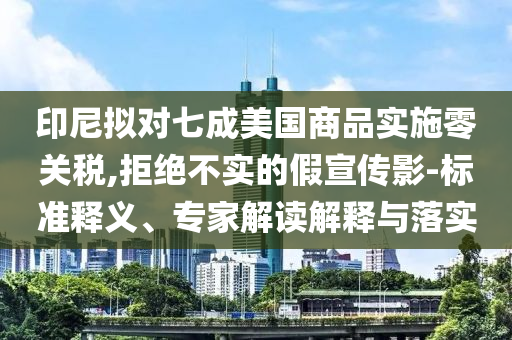 印尼擬對七成美國商品實施零關(guān)稅,拒絕不實的假宣傳影-標準釋義、專家解讀解釋與落實