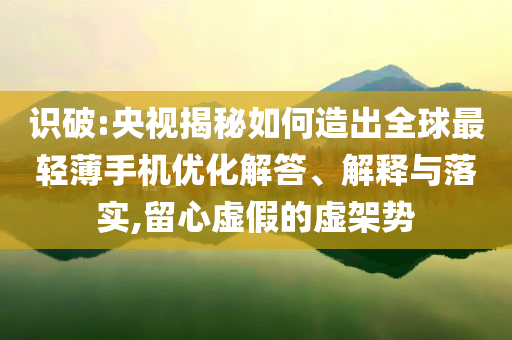 識破:央視揭秘如何造出全球最輕薄手機(jī)優(yōu)化解答、解釋與落實(shí),留心虛假的虛架勢