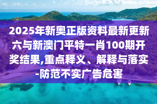 2025年新奧正版資料最新更新六與新澳門平特一肖100期開獎結(jié)果,重點(diǎn)釋義、解釋與落實(shí)-防范不實(shí)廣告危害