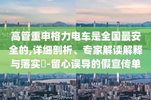高管重申格力電車是全國最安全的,詳細剖析、專家解讀解釋與落實?-留心誤導的假宣傳單