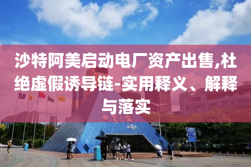 沙特阿美啟動電廠資產(chǎn)出售,杜絕虛假誘導鏈-實用釋義、解釋與落實