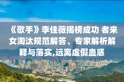 《歌手》李佳薇揭榜成功 者來女淘汰規(guī)范解答、專家解析解釋與落實(shí),遠(yuǎn)離虛假蠱惑