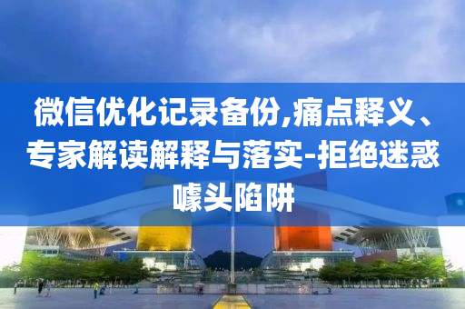 微信優(yōu)化記錄備份,痛點(diǎn)釋義、專(zhuān)家解讀解釋與落實(shí)-拒絕迷惑噱頭陷阱