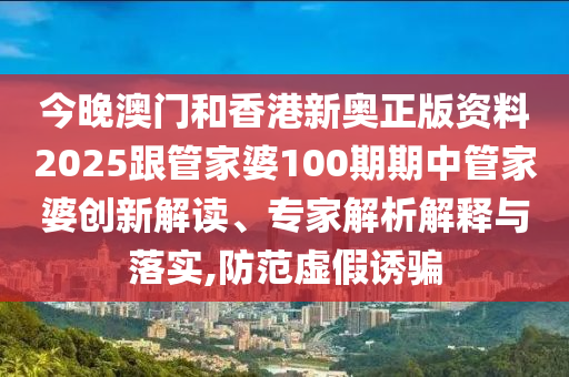 今晚澳門和香港新奧正版資料2025跟管家婆100期期中管家婆創(chuàng)新解讀、專家解析解釋與落實,防范虛假誘騙