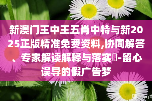 新澳門王中王五肖中特與新2025正版精準(zhǔn)免費(fèi)資料,協(xié)同解答、專家解讀解釋與落實(shí)?-留心誤導(dǎo)的假廣告夢(mèng)